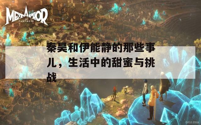 秦昊和伊能静的那些事儿，生活中的甜蜜与挑战