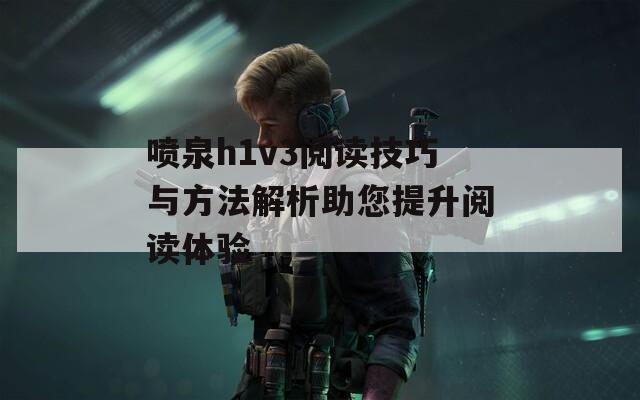 喷泉h1v3阅读技巧与方法解析助您提升阅读体验