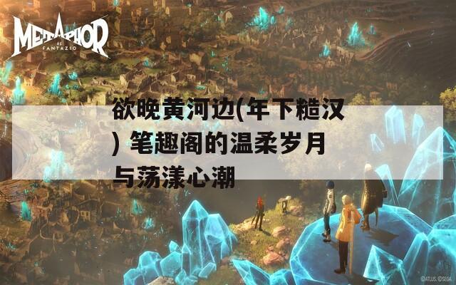 欲晚黄河边(年下糙汉) 笔趣阁的温柔岁月与荡漾心潮