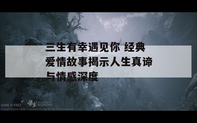 三生有幸遇见你 经典爱情故事揭示人生真谛与情感深度