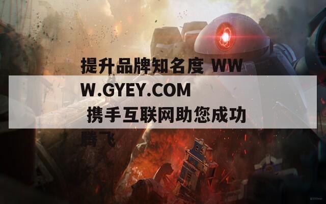 提升品牌知名度 WWW.GYEY.COM 携手互联网助您成功腾飞