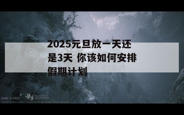 2025元旦放一天还是3天 你该如何安排假期计划