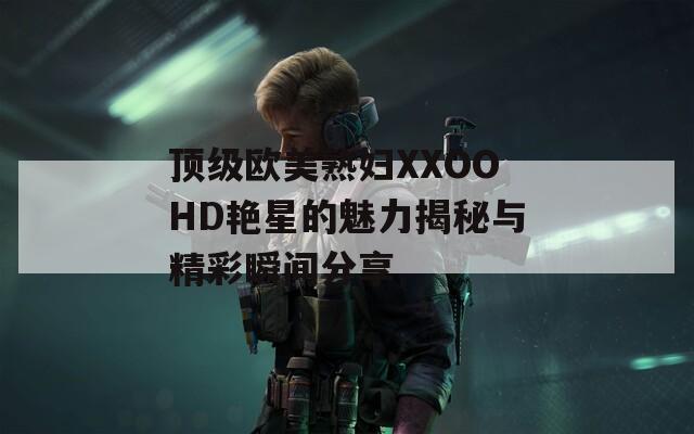 顶级欧美熟妇XXOOHD艳星的魅力揭秘与精彩瞬间分享