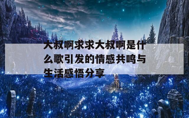 大叔啊求求大叔啊是什么歌引发的情感共鸣与生活感悟分享