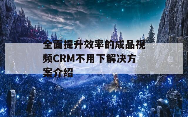 全面提升效率的成品视频CRM不用下解决方案介绍