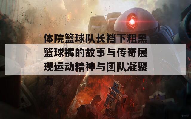 体院篮球队长裆下粗黑篮球裤的故事与传奇展现运动精神与团队凝聚力