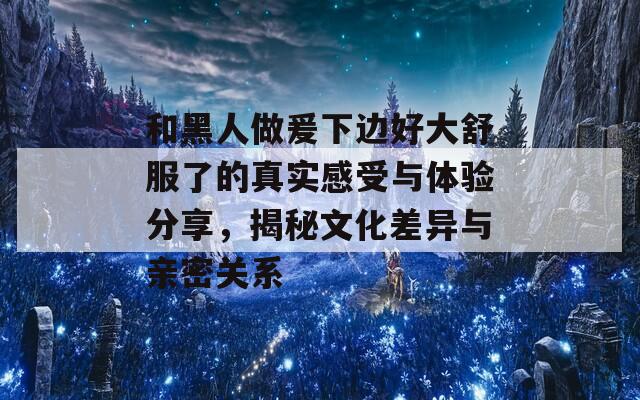 和黑人做爰下边好大舒服了的真实感受与体验分享，揭秘文化差异与亲密关系