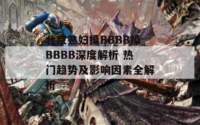 北京熟妇搡BBBB搡BBBB深度解析 热门趋势及影响因素全解析