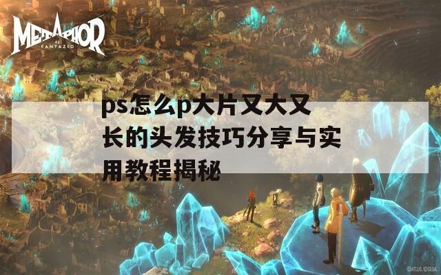 ps怎么p大片又大又长的头发技巧分享与实用教程揭秘