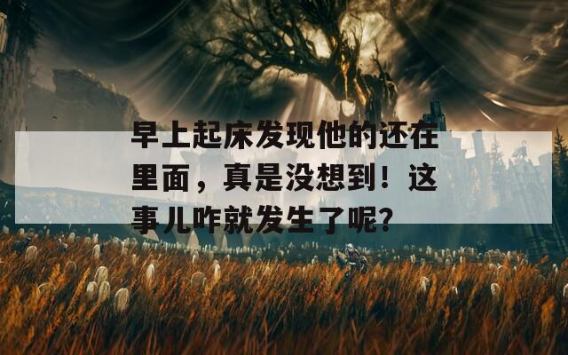 早上起床发现他的还在里面，真是没想到！这事儿咋就发生了呢？