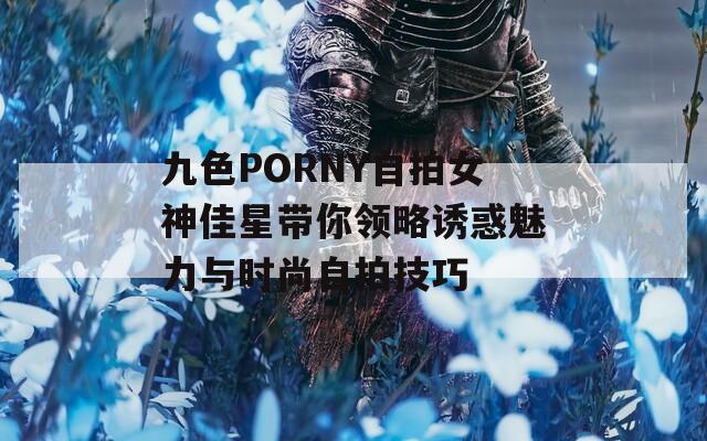 九色PORNY自拍女神佳星带你领略诱惑魅力与时尚自拍技巧