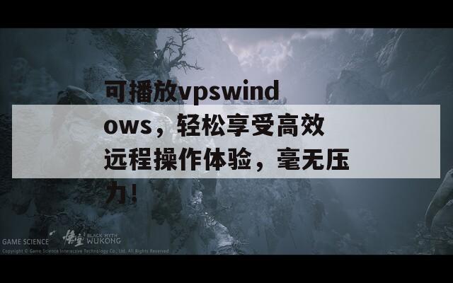 可播放vpswindows，轻松享受高效远程操作体验，毫无压力！