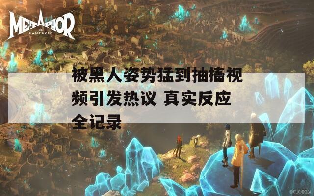 被黑人姿势猛到抽搐视频引发热议 真实反应全记录