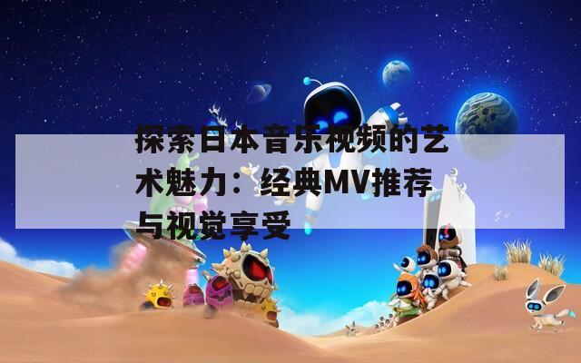 探索日本音乐视频的艺术魅力：经典MV推荐与视觉享受