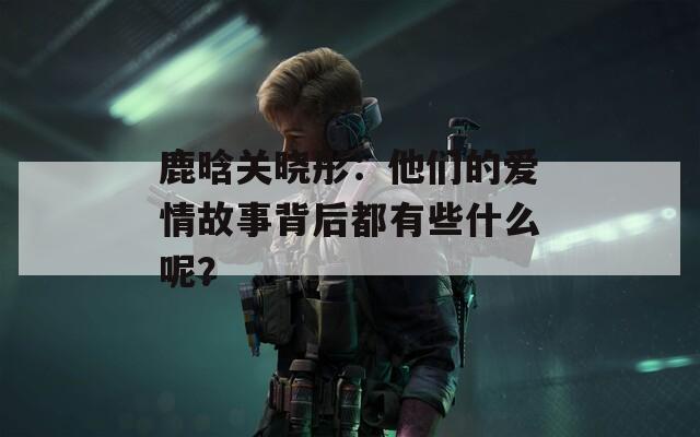 鹿晗关晓彤：他们的爱情故事背后都有些什么呢？