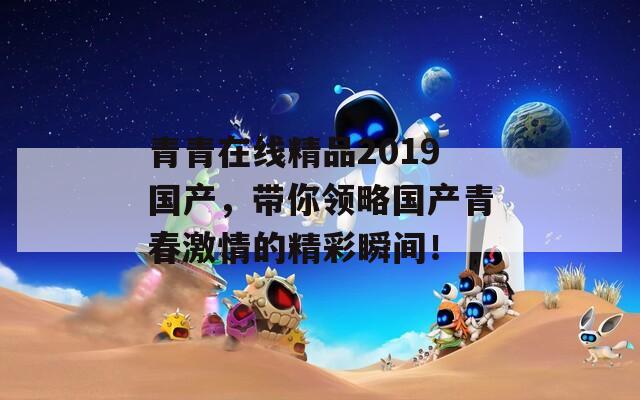 青青在线精品2019国产，带你领略国产青春激情的精彩瞬间！