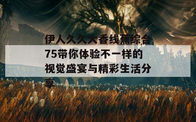 伊人久久大香线蕉综合75带你体验不一样的视觉盛宴与精彩生活分享