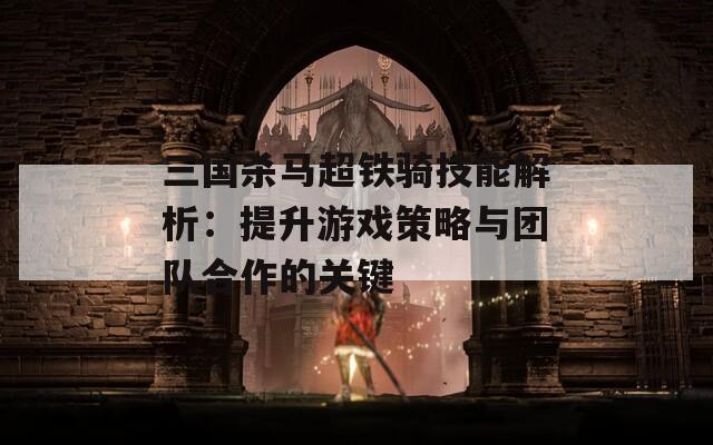 三国杀马超铁骑技能解析：提升游戏策略与团队合作的关键