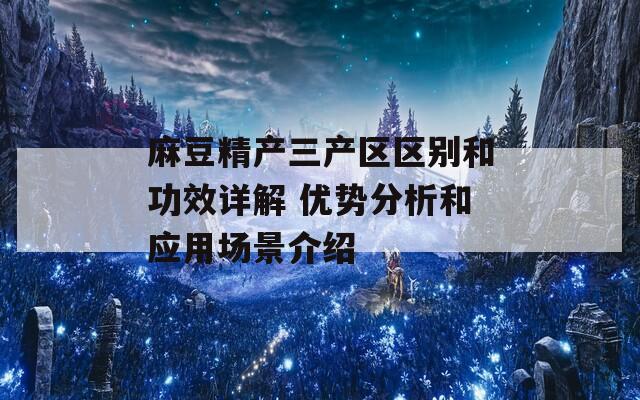 麻豆精产三产区区别和功效详解 优势分析和应用场景介绍