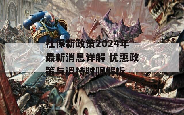 社保新政策2024年最新消息详解 优惠政策与调持时限解析