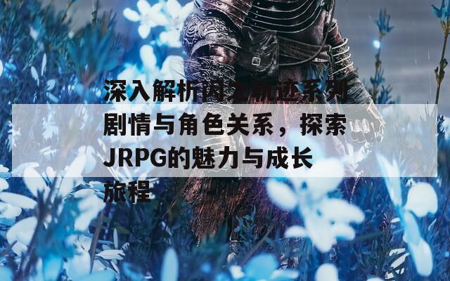 深入解析闪之轨迹系列剧情与角色关系，探索JRPG的魅力与成长旅程