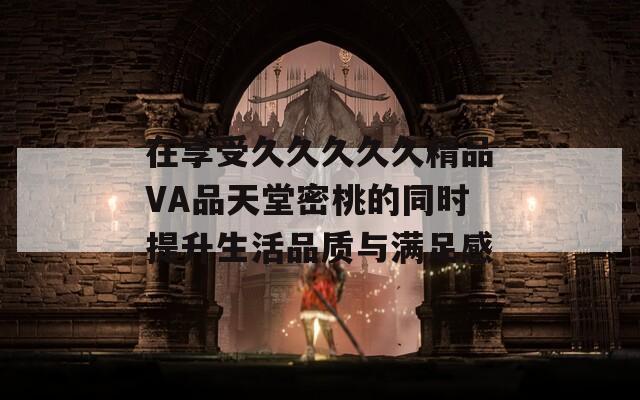 在享受久久久久久精品VA品天堂密桃的同时提升生活品质与满足感