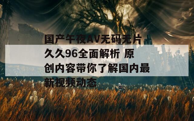 国产午夜AV无码无片久久96全面解析 原创内容带你了解国内最新视频动态