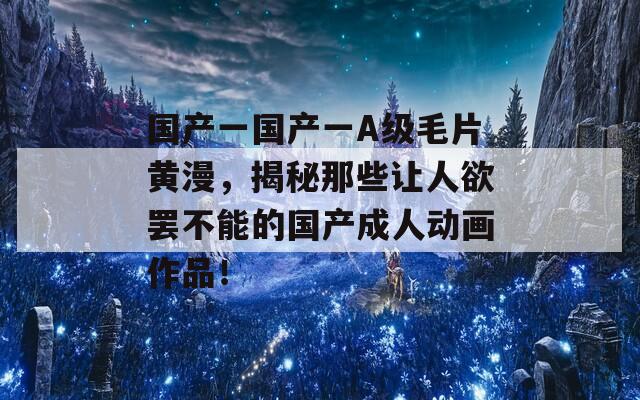 国产一国产一A级毛片黄漫，揭秘那些让人欲罢不能的国产成人动画作品！