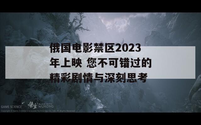 俄国电影禁区2023年上映 您不可错过的精彩剧情与深刻思考