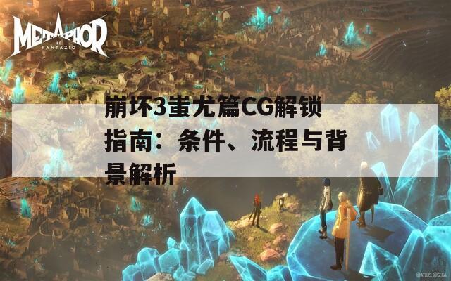 崩坏3蚩尤篇CG解锁指南：条件、流程与背景解析