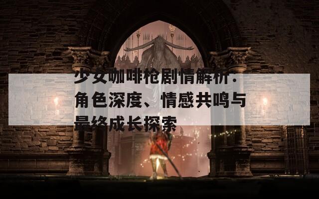 少女咖啡枪剧情解析：角色深度、情感共鸣与最终成长探索