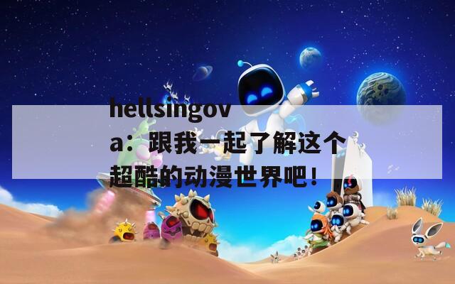 hellsingova：跟我一起了解这个超酷的动漫世界吧！