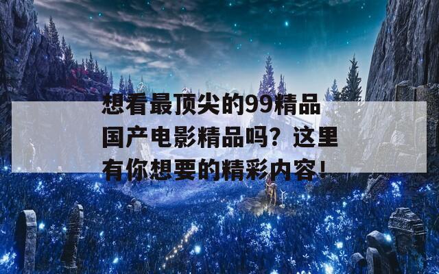 想看最顶尖的99精品国产电影精品吗？这里有你想要的精彩内容！