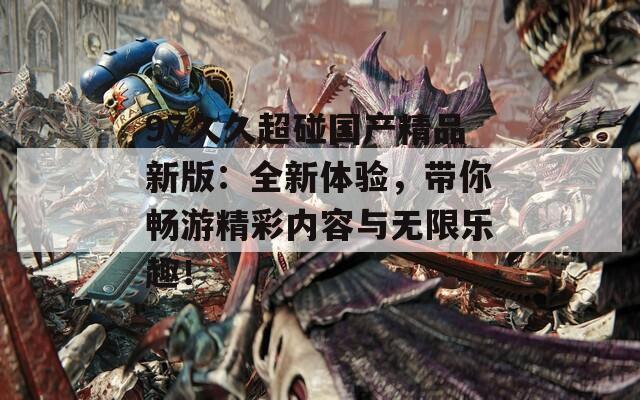 97久久超碰国产精品新版：全新体验，带你畅游精彩内容与无限乐趣！