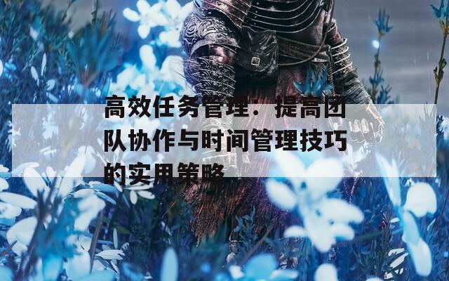 高效任务管理：提高团队协作与时间管理技巧的实用策略