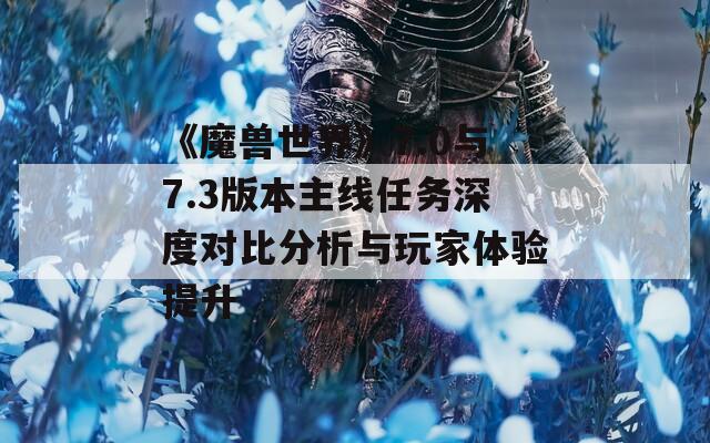 《魔兽世界》7.0与7.3版本主线任务深度对比分析与玩家体验提升