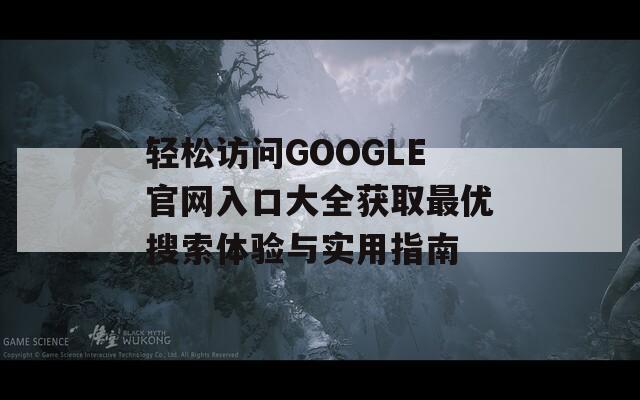 轻松访问GOOGLE官网入口大全获取最优搜索体验与实用指南