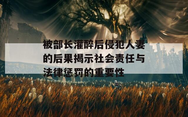 被部长灌醉后侵犯人妻的后果揭示社会责任与法律惩罚的重要性