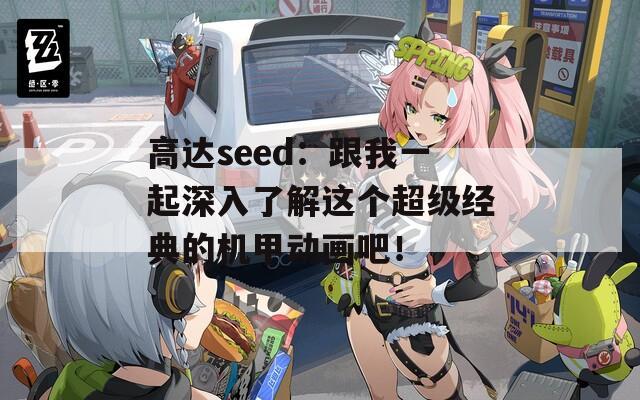 高达seed：跟我一起深入了解这个超级经典的机甲动画吧！