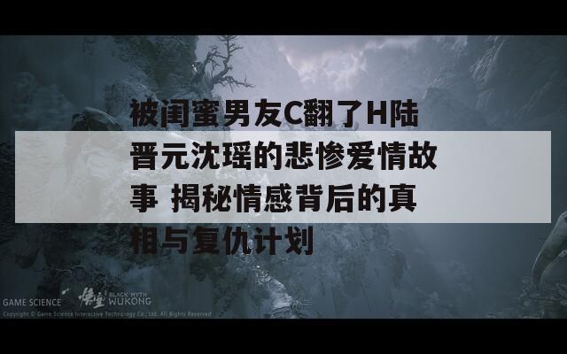 被闺蜜男友C翻了H陆晋元沈瑶的悲惨爱情故事 揭秘情感背后的真相与复仇计划