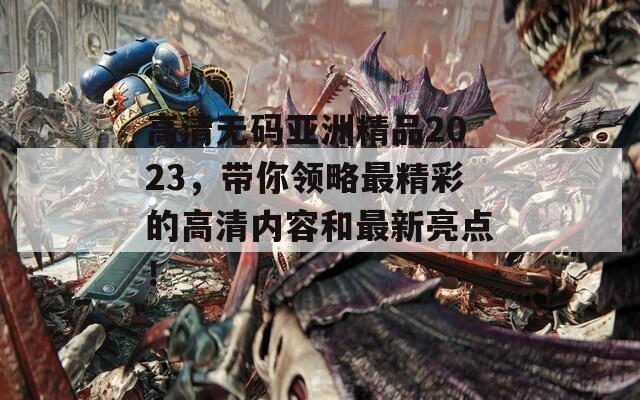 高清无码亚洲精品2023，带你领略最精彩的高清内容和最新亮点！