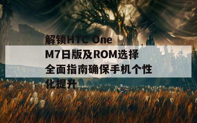 解锁HTC One M7日版及ROM选择全面指南确保手机个性化提升