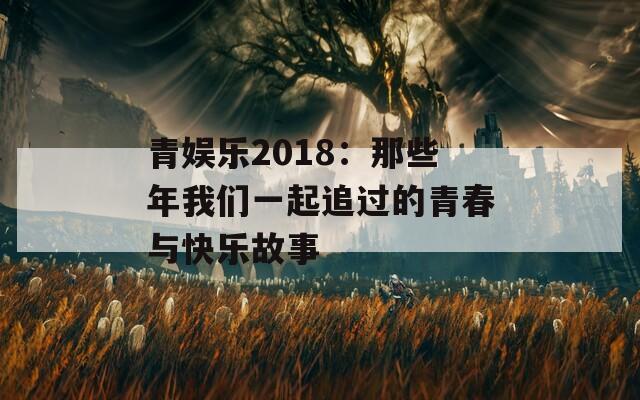 青娱乐2018：那些年我们一起追过的青春与快乐故事