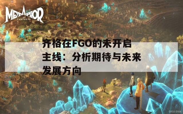 齐格在FGO的未开启主线：分析期待与未来发展方向