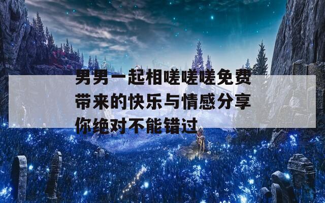 男男一起相嗟嗟嗟免费带来的快乐与情感分享你绝对不能错过