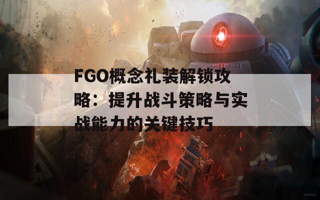 FGO概念礼装解锁攻略：提升战斗策略与实战能力的关键技巧