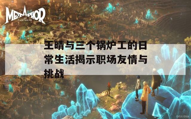 王晴与三个锅炉工的日常生活揭示职场友情与挑战