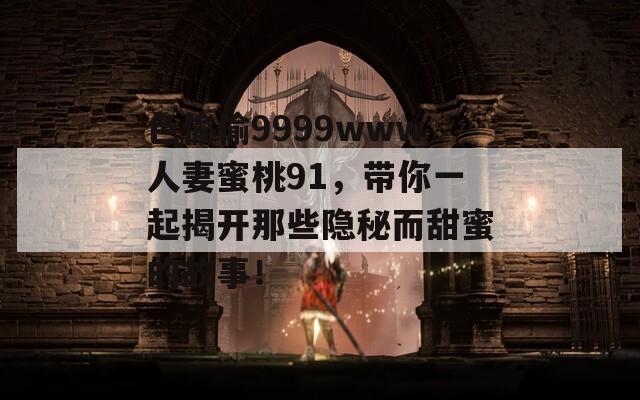 色偷偷9999www人妻蜜桃91，带你一起揭开那些隐秘而甜蜜的故事！