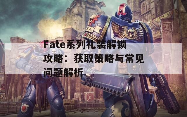 Fate系列礼装解锁攻略：获取策略与常见问题解析