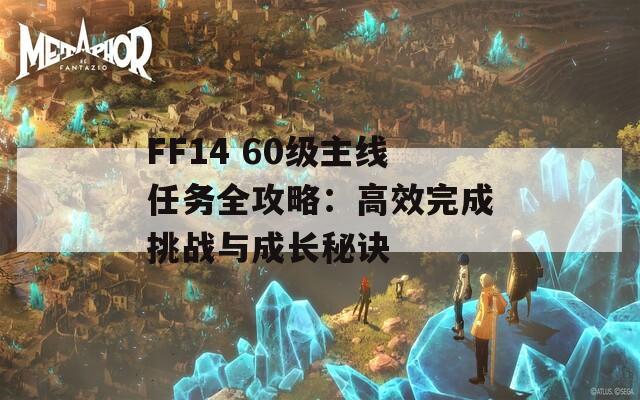 FF14 60级主线任务全攻略：高效完成挑战与成长秘诀